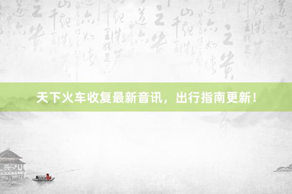 天下火车收复最新音讯，出行指南更新！